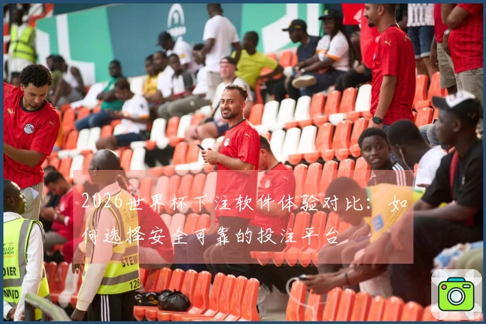 2026世界杯下注软件体验对比：如何选择安全可靠的投注平台