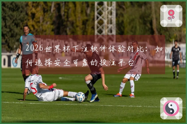2026世界杯下注软件体验对比：如何选择安全可靠的投注平台